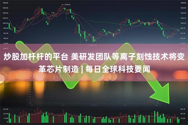 炒股加杆杆的平台 美研发团队等离子刻蚀技术将变革芯片制造 | 每日全球科技要闻