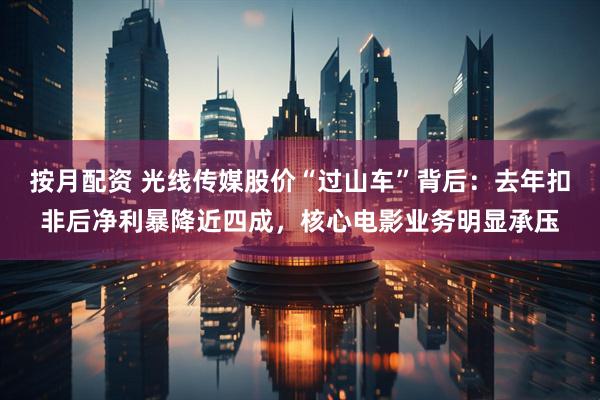 按月配资 光线传媒股价“过山车”背后：去年扣非后净利暴降近四成，核心电影业务明显承压