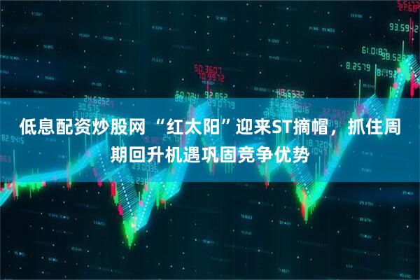 低息配资炒股网 “红太阳”迎来ST摘帽，抓住周期回升机遇巩固竞争优势