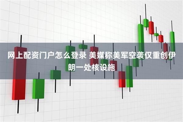 网上配资门户怎么登录 美媒称美军空袭仅重创伊朗一处核设施
