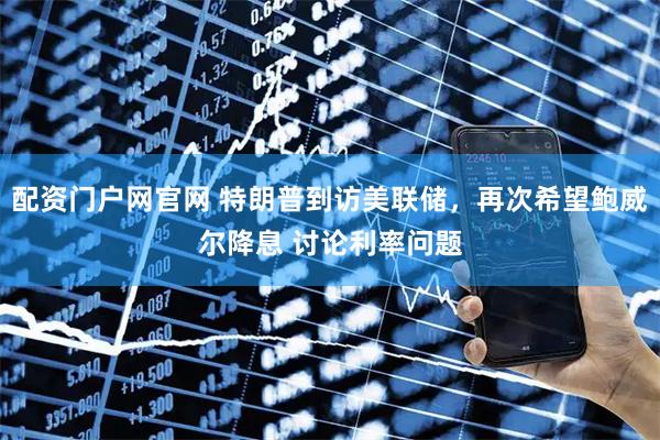 配资门户网官网 特朗普到访美联储，再次希望鲍威尔降息 讨论利率问题