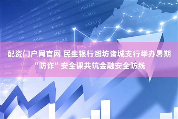 配资门户网官网 民生银行潍坊诸城支行举办暑期“防诈”安全课共筑金融安全防线