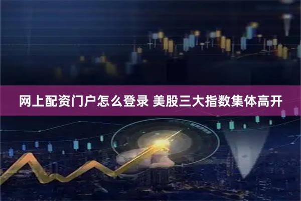 网上配资门户怎么登录 美股三大指数集体高开