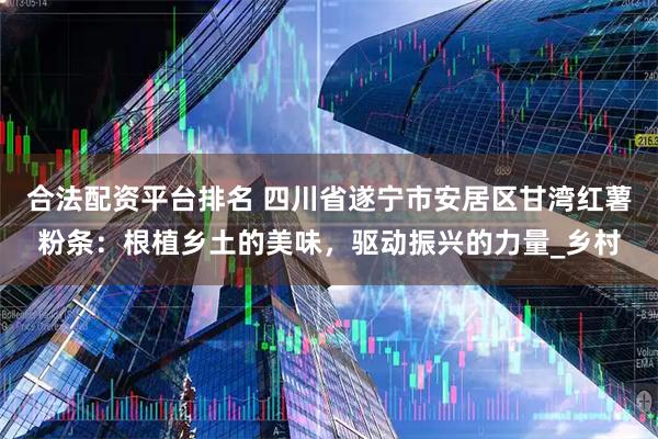 合法配资平台排名 四川省遂宁市安居区甘湾红薯粉条：根植乡土的美味，驱动振兴的力量_乡村