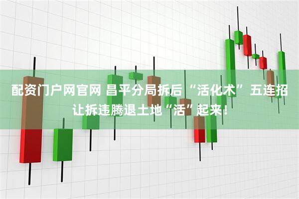 配资门户网官网 昌平分局拆后 “活化术” 五连招让拆违腾退土地“活”起来！