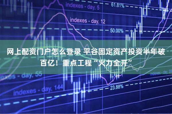 网上配资门户怎么登录 平谷固定资产投资半年破百亿！重点工程“火力全开”