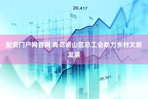 配资门户网官网 青岛崂山区总工会助力乡村文旅发展