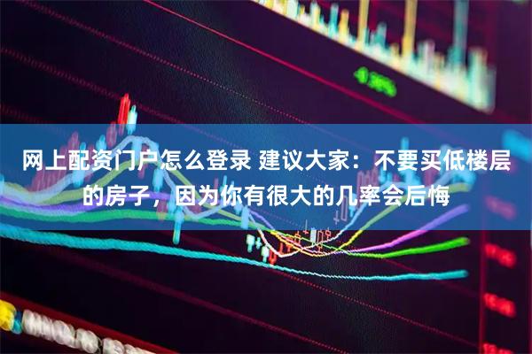网上配资门户怎么登录 建议大家：不要买低楼层的房子，因为你有很大的几率会后悔