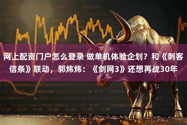 网上配资门户怎么登录 做单机体验企划?和《刺客信条》联动,郭炜炜:《剑网3》还想再战30年