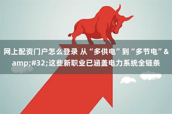 网上配资门户怎么登录 从“多供电”到“多节电” 这些新职业已涵盖电力系统全链条