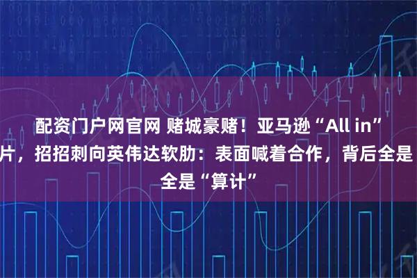 配资门户网官网 赌城豪赌!亚马逊“All in”自研芯片,招招刺向英伟达软肋:表面喊着合作,背后全是“算计”