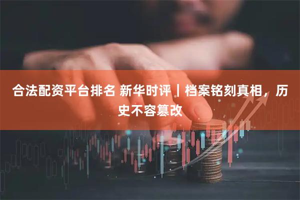 合法配资平台排名 新华时评|档案铭刻真相,历史不容篡改