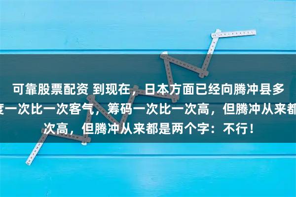 可靠股票配资 到现在，日本方面已经向腾冲县多次提出请求，态度一次比一次客气，筹码一次比一次高，但腾冲从来都是两个字：不行！