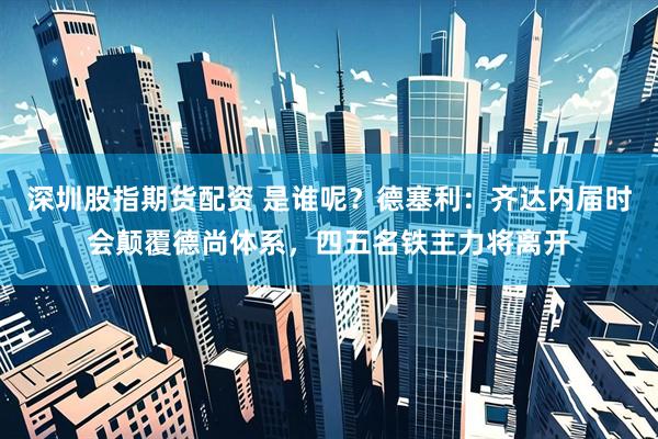 深圳股指期货配资 是谁呢？德塞利：齐达内届时会颠覆德尚体系，四五名铁主力将离开