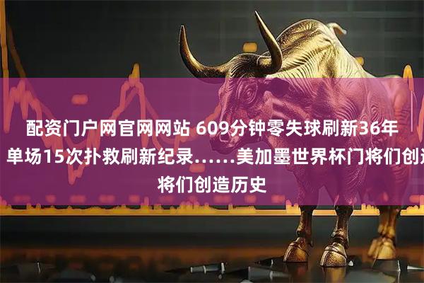 配资门户网官网网站 609分钟零失球刷新36年纪录,单场15次扑救刷新纪录……美加墨世界杯门将们创造历史