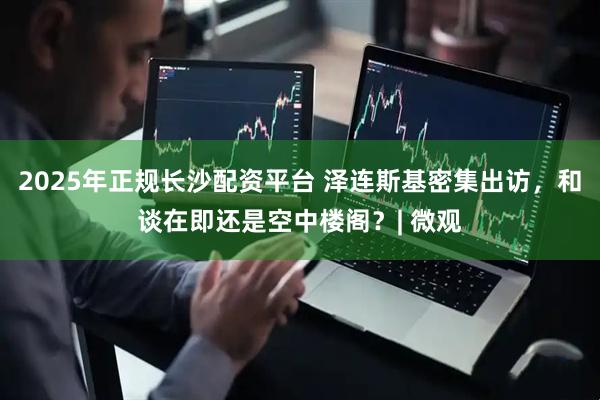 2025年正规长沙配资平台 泽连斯基密集出访,和谈在即还是空中楼阁?| 微观
