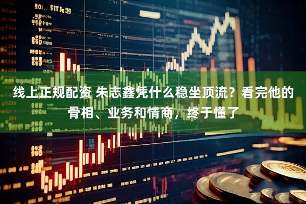 线上正规配资 朱志鑫凭什么稳坐顶流？看完他的骨相、业务和情商，终于懂了