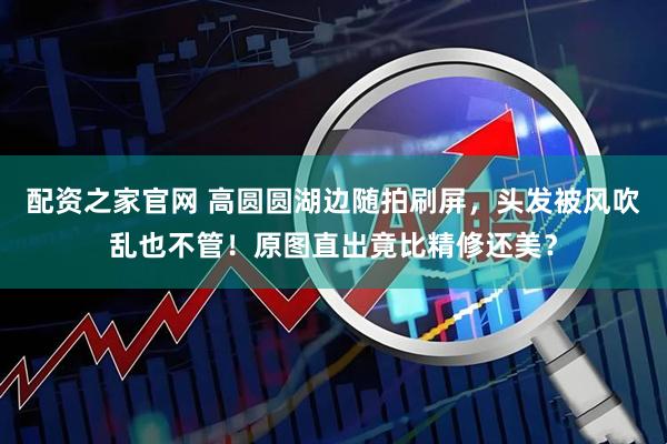 配资之家官网 高圆圆湖边随拍刷屏，头发被风吹乱也不管！原图直出竟比精修还美？