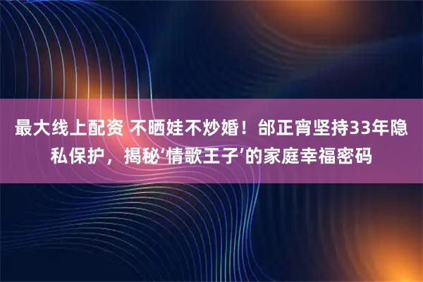 最大线上配资 不晒娃不炒婚!邰正宵坚持33年隐私保护,揭秘‘情歌王子’的家庭幸福密码