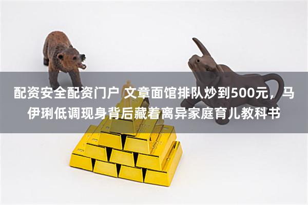 配资安全配资门户 文章面馆排队炒到500元，马伊琍低调现身背后藏着离异家庭育儿教科书