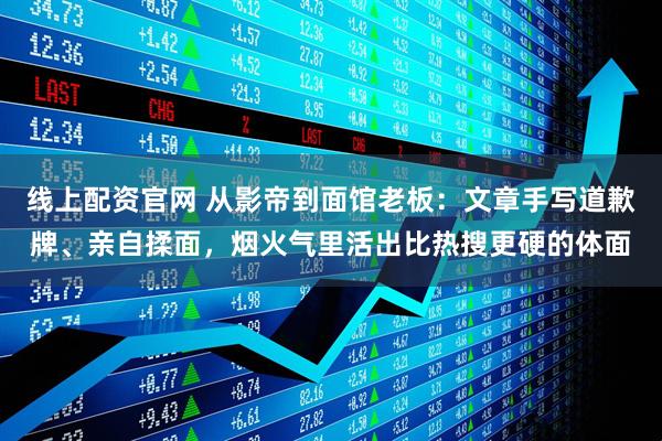 线上配资官网 从影帝到面馆老板：文章手写道歉牌、亲自揉面，烟火气里活出比热搜更硬的体面