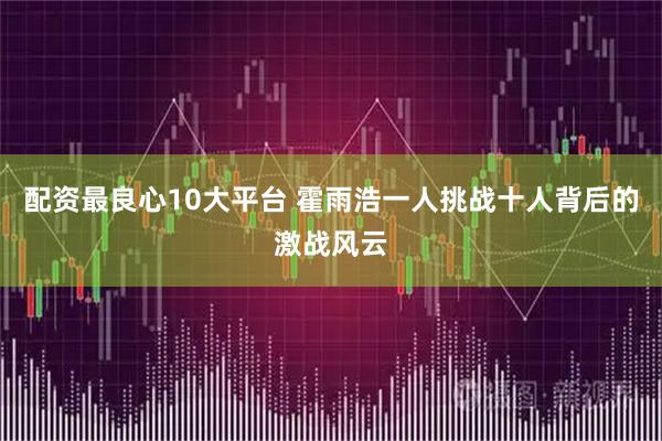 配资最良心10大平台 霍雨浩一人挑战十人背后的激战风云