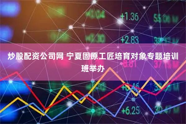 炒股配资公司网 宁夏固原工匠培育对象专题培训班举办