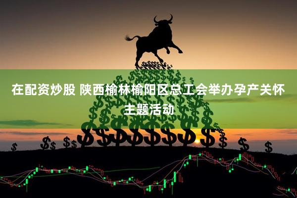 在配资炒股 陕西榆林榆阳区总工会举办孕产关怀主题活动
