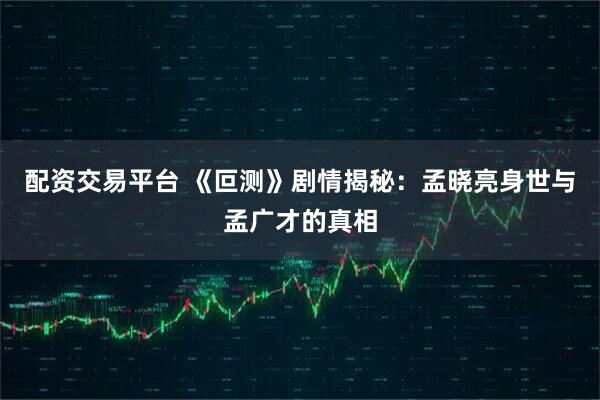 配资交易平台 《叵测》剧情揭秘：孟晓亮身世与孟广才的真相