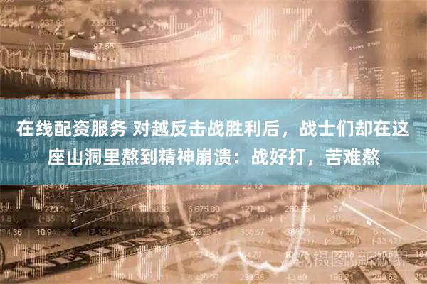 在线配资服务 对越反击战胜利后,战士们却在这座山洞里熬到精神崩溃:战好打,苦难熬