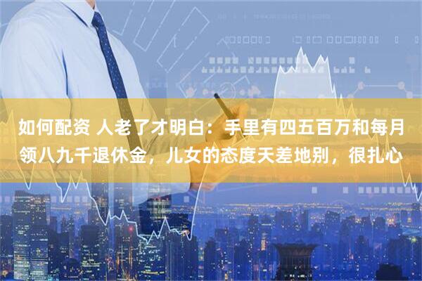如何配资 人老了才明白：手里有四五百万和每月领八九千退休金，儿女的态度天差地别，很扎心