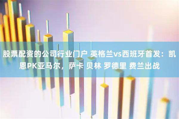 股票配资的公司行业门户 英格兰vs西班牙首发：凯恩PK亚马尔，萨卡 贝林 罗德里 费兰出战