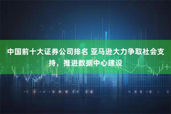 中国前十大证券公司排名 亚马逊大力争取社会支持，推进数据中心建设